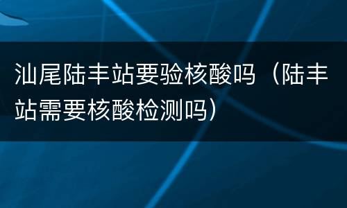 汕尾陆丰站要验核酸吗（陆丰站需要核酸检测吗）
