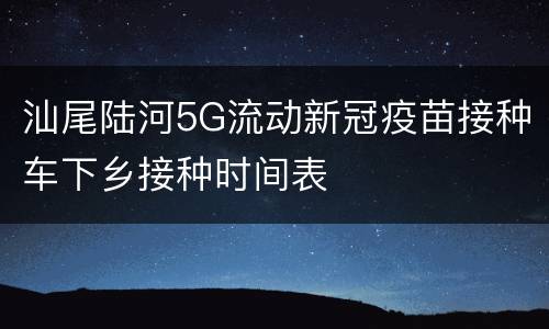 汕尾陆河5G流动新冠疫苗接种车下乡接种时间表