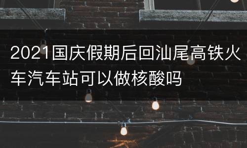 2021国庆假期后回汕尾高铁火车汽车站可以做核酸吗