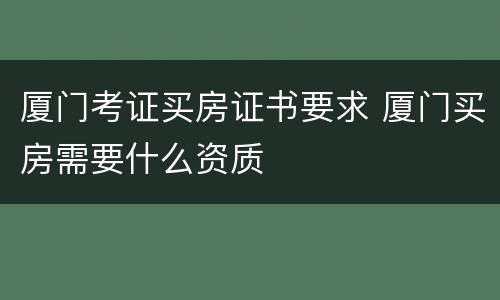 厦门考证买房证书要求 厦门买房需要什么资质