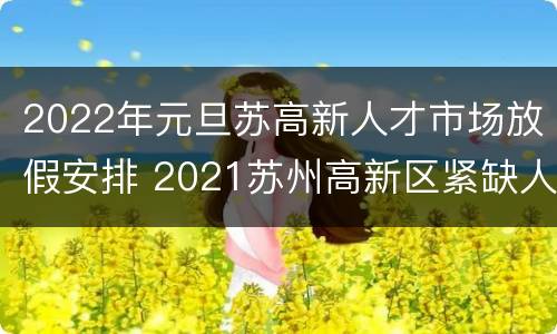 2022年元旦苏高新人才市场放假安排 2021苏州高新区紧缺人才发放