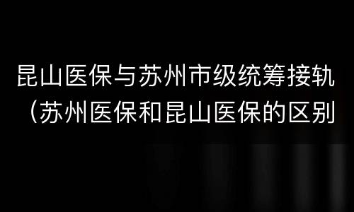 昆山医保与苏州市级统筹接轨（苏州医保和昆山医保的区别）