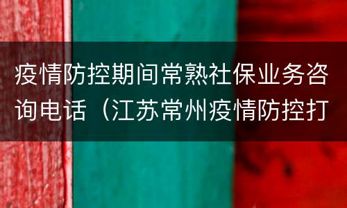 疫情防控期间常熟社保业务咨询电话（江苏常州疫情防控打什么电话咨询）