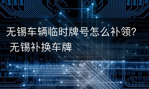 无锡车辆临时牌号怎么补领？ 无锡补换车牌