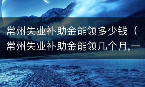 常州失业补助金能领多少钱（常州失业补助金能领几个月,一个月多少钱）