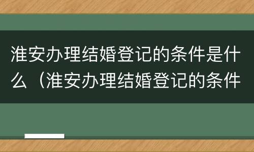 淮安办理结婚登记的条件是什么（淮安办理结婚登记的条件是什么样的）