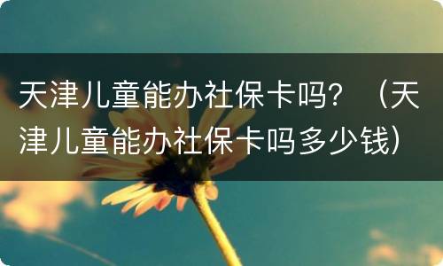 天津儿童能办社保卡吗？（天津儿童能办社保卡吗多少钱）