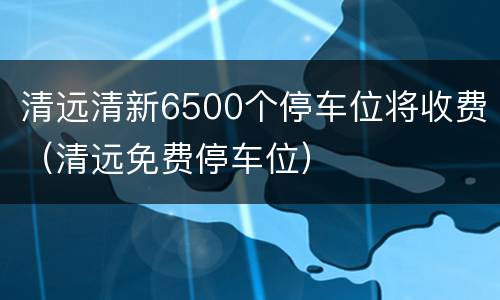 清远清新6500个停车位将收费（清远免费停车位）