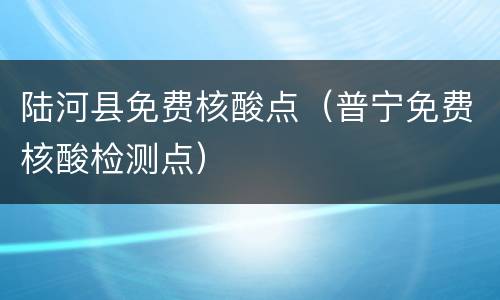 陆河县免费核酸点（普宁免费核酸检测点）