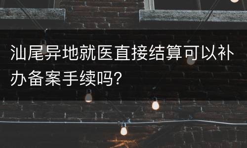 汕尾异地就医直接结算可以补办备案手续吗？