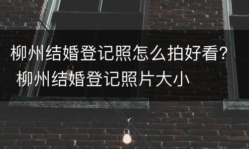 柳州结婚登记照怎么拍好看？ 柳州结婚登记照片大小