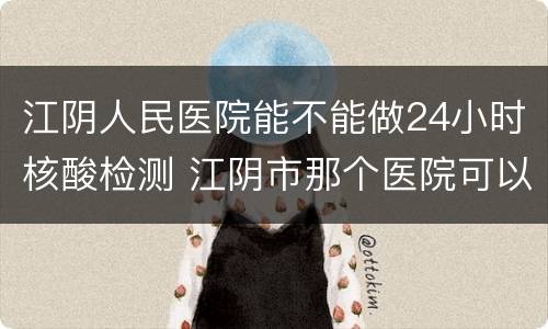 江阴人民医院能不能做24小时核酸检测 江阴市那个医院可以做核酸检测