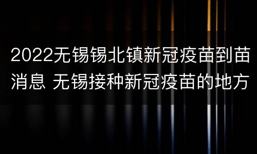 2022无锡锡北镇新冠疫苗到苗消息 无锡接种新冠疫苗的地方