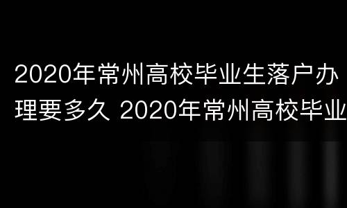 2020年常州高校毕业生落户办理要多久 2020年常州高校毕业生落户办理要多久