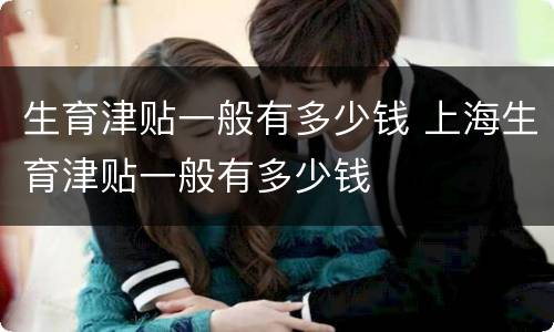 生育津贴一般有多少钱 上海生育津贴一般有多少钱