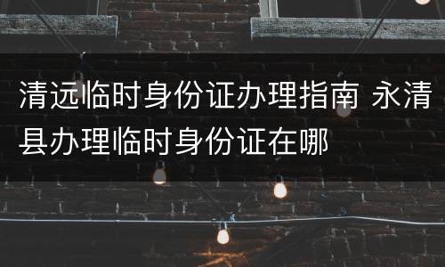 清远临时身份证办理指南 永清县办理临时身份证在哪