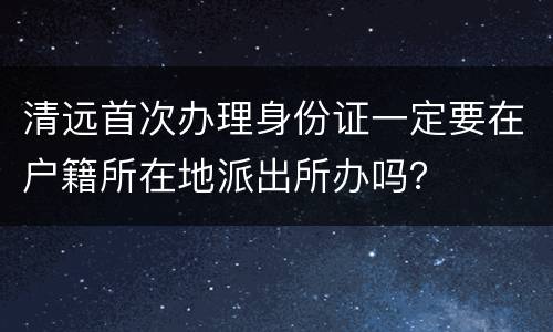 清远首次办理身份证一定要在户籍所在地派出所办吗？