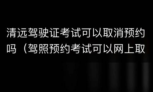 清远驾驶证考试可以取消预约吗（驾照预约考试可以网上取消么）