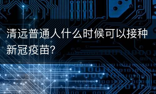 清远普通人什么时候可以接种新冠疫苗？