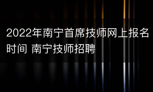 2022年南宁首席技师网上报名时间 南宁技师招聘