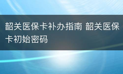 韶关医保卡补办指南 韶关医保卡初始密码