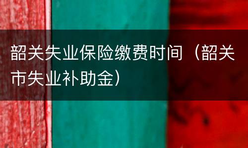 韶关失业保险缴费时间（韶关市失业补助金）
