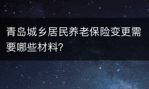 青岛城乡居民养老保险变更需要哪些材料？