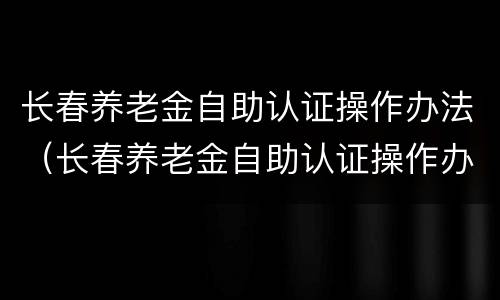 长春养老金自助认证操作办法（长春养老金自助认证操作办法最新）