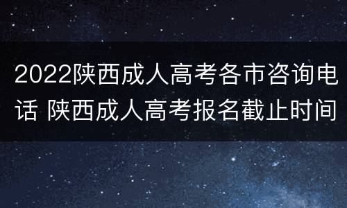 2022陕西成人高考各市咨询电话 陕西成人高考报名截止时间