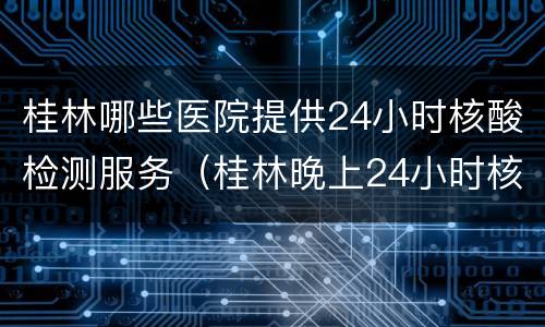 桂林哪些医院提供24小时核酸检测服务（桂林晚上24小时核酸检测医院）