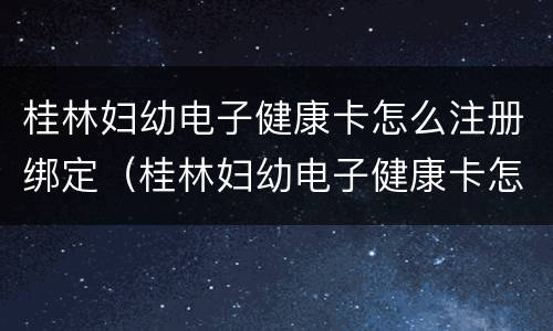 桂林妇幼电子健康卡怎么注册绑定（桂林妇幼电子健康卡怎么注册绑定手机号）