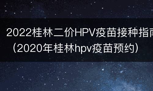 2022桂林二价HPV疫苗接种指南（2020年桂林hpv疫苗预约）