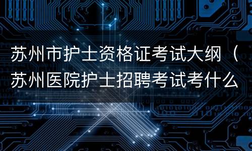 苏州市护士资格证考试大纲（苏州医院护士招聘考试考什么）