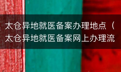 太仓异地就医备案办理地点（太仓异地就医备案网上办理流程）