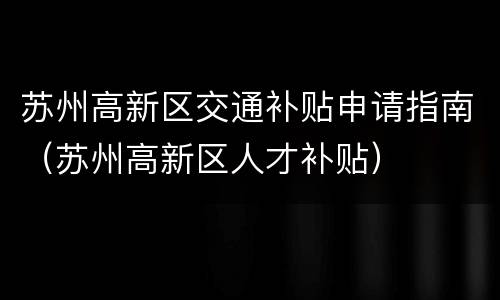 苏州高新区交通补贴申请指南（苏州高新区人才补贴）