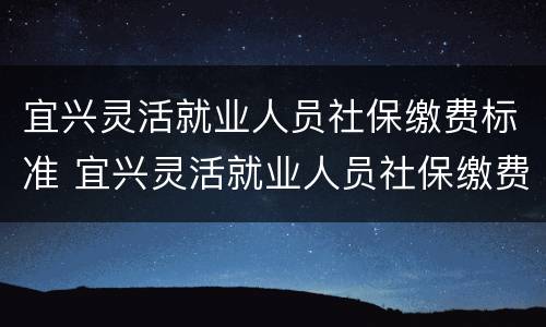 宜兴灵活就业人员社保缴费标准 宜兴灵活就业人员社保缴费标准是多少