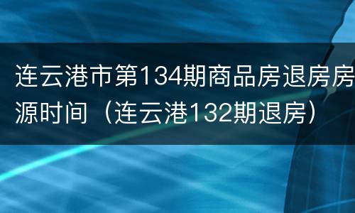 连云港市第134期商品房退房房源时间（连云港132期退房）