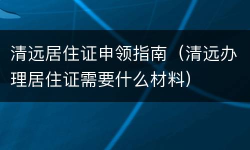 清远居住证申领指南（清远办理居住证需要什么材料）