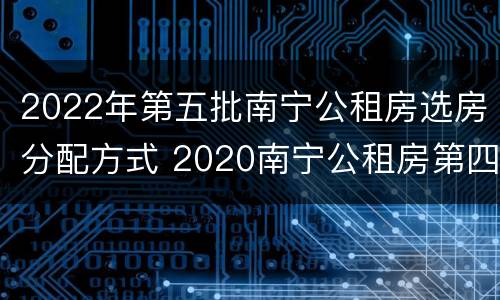 2022年第五批南宁公租房选房分配方式 2020南宁公租房第四批