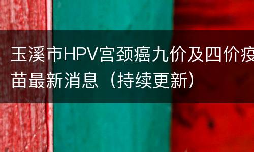 玉溪市HPV宫颈癌九价及四价疫苗最新消息（持续更新）