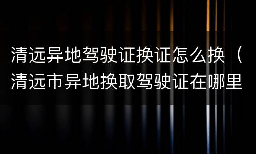 清远异地驾驶证换证怎么换（清远市异地换取驾驶证在哪里）