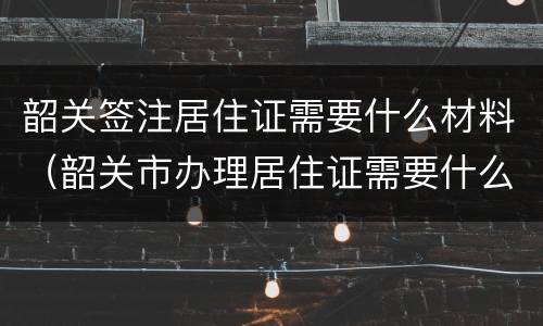 韶关签注居住证需要什么材料（韶关市办理居住证需要什么材料）