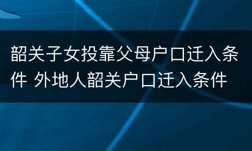 韶关子女投靠父母户口迁入条件 外地人韶关户口迁入条件