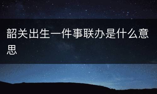 韶关出生一件事联办是什么意思