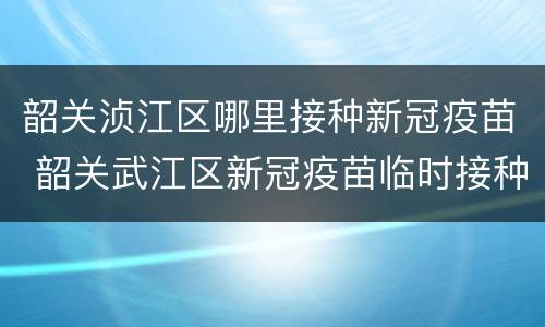 韶关浈江区哪里接种新冠疫苗 韶关武江区新冠疫苗临时接种点