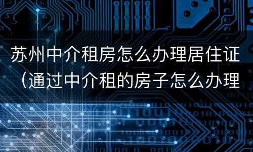 苏州中介租房怎么办理居住证（通过中介租的房子怎么办理居住证）