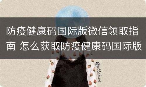 防疫健康码国际版微信领取指南 怎么获取防疫健康码国际版