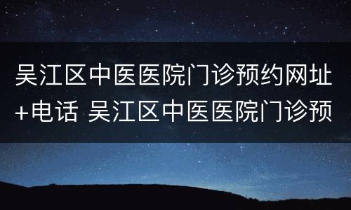吴江区中医医院门诊预约网址+电话 吴江区中医医院门诊预约网址 电话是多少