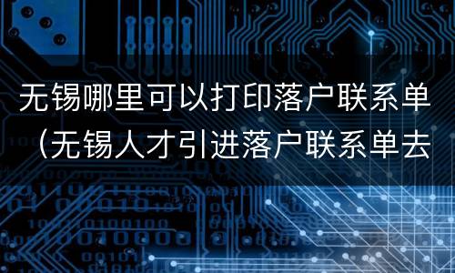 无锡哪里可以打印落户联系单（无锡人才引进落户联系单去哪里办理）