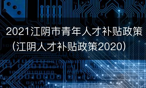 2021江阴市青年人才补贴政策（江阴人才补贴政策2020）